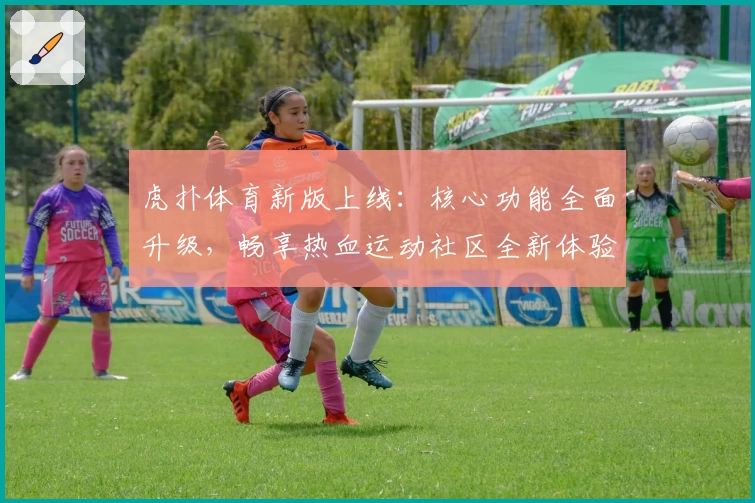 虎扑体育新版上线：核心功能全面升级，畅享热血运动社区全新体验