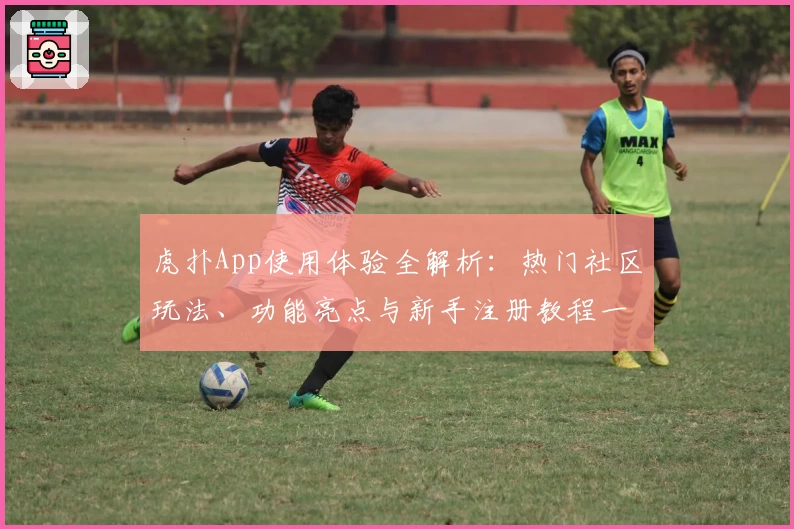 虎扑App使用体验全解析：热门社区玩法、功能亮点与新手注册教程一站搞定