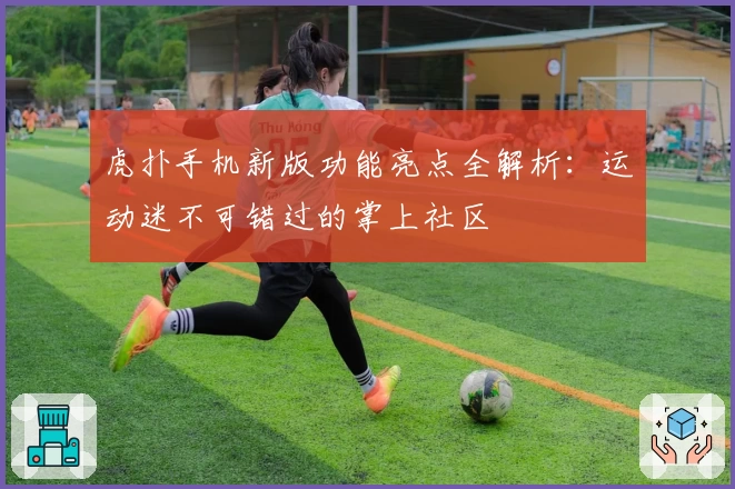 虎扑手机新版功能亮点全解析：运动迷不可错过的掌上社区