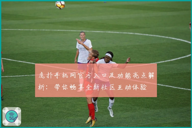 虎扑手机网官方入口及功能亮点解析：带你畅享全新社区互动体验