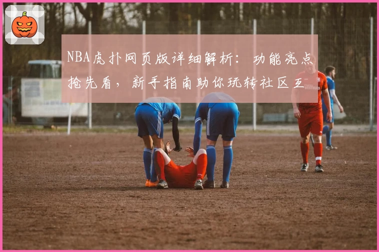 NBA虎扑网页版详细解析：功能亮点抢先看，新手指南助你玩转社区互动