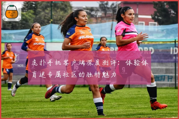虎扑手机客户端深度测评：体验体育迷专属社区的独特魅力