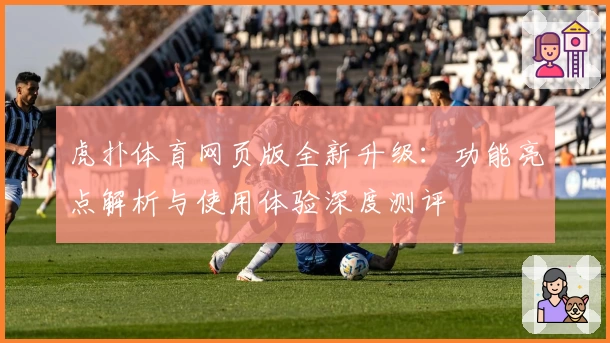 虎扑体育网页版全新升级：功能亮点解析与使用体验深度测评