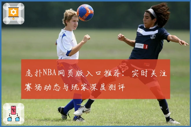 虎扑NBA网页版入口推荐：实时关注赛场动态与玩家深度测评