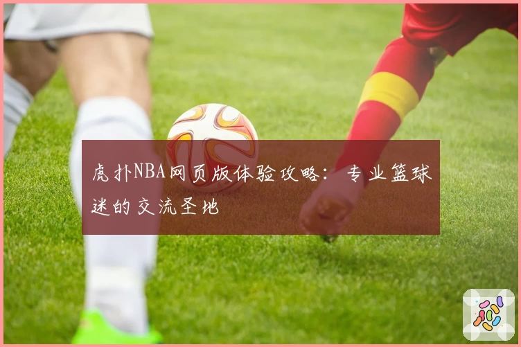 虎扑NBA网页版体验攻略:专业篮球迷的交流圣地