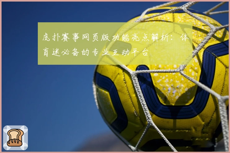虎扑赛事网页版功能亮点解析：体育迷必备的专业互动平台