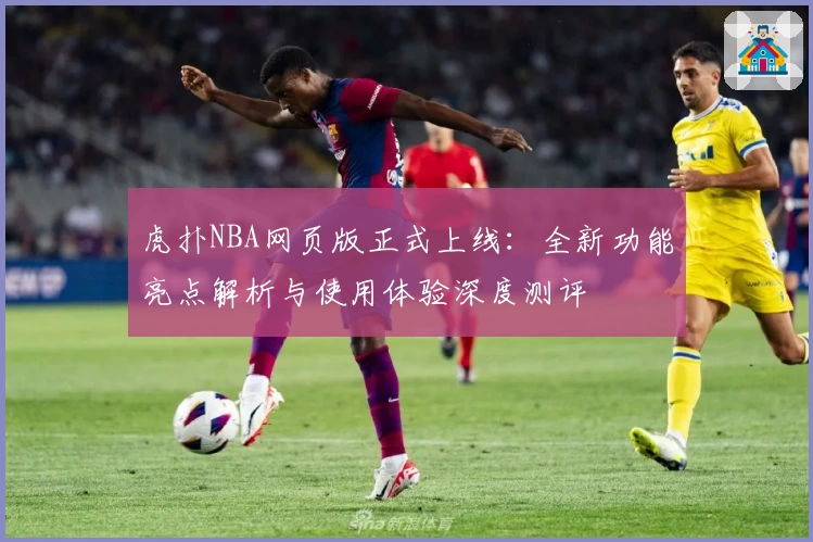 虎扑NBA网页版正式上线：全新功能亮点解析与使用体验深度测评