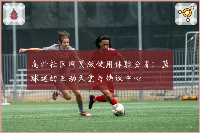 虎扑社区网页版使用体验分享:篮球迷的互动天堂与热议中心