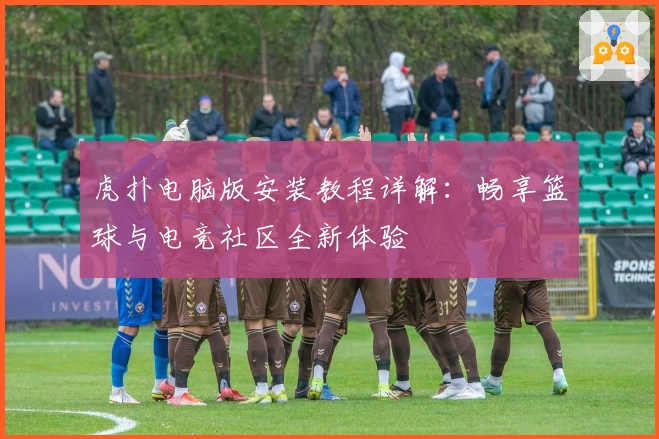 虎扑电脑版安装教程详解:畅享篮球与电竞社区全新体验