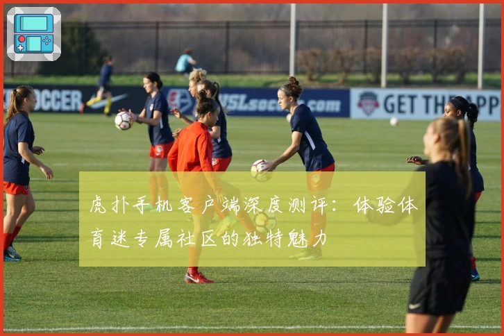 虎扑手机客户端深度测评：体验体育迷专属社区的独特魅力