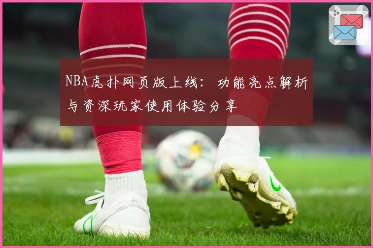 NBA虎扑网页版上线：功能亮点解析与资深玩家使用体验分享