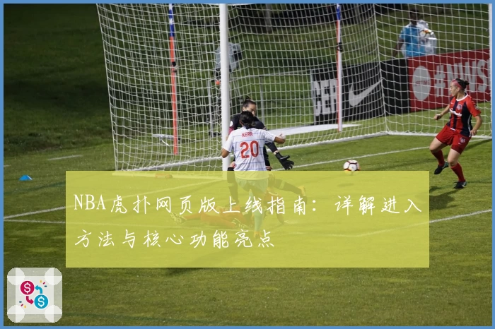 NBA虎扑网页版上线指南：详解进入方法与核心功能亮点