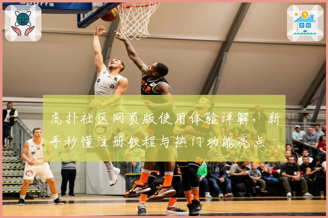 虎扑社区网页版使用体验详解，新手秒懂注册教程与热门功能亮点