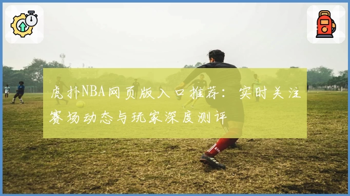 虎扑NBA网页版入口推荐：实时关注赛场动态与玩家深度测评