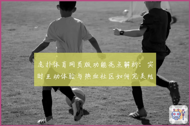 虎扑体育网页版功能亮点解析：实时互动体验与热血社区如何完美结合