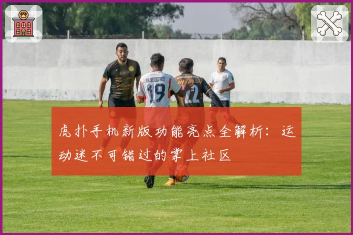 虎扑手机新版功能亮点全解析：运动迷不可错过的掌上社区