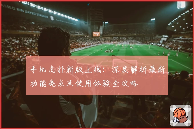 手机虎扑新版上线:深度解析最新功能亮点及使用体验全攻略