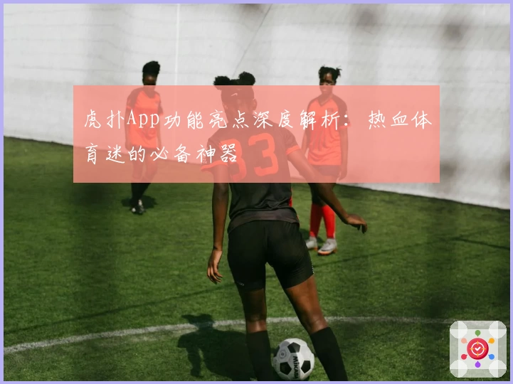 虎扑App功能亮点深度解析：热血体育迷的必备神器