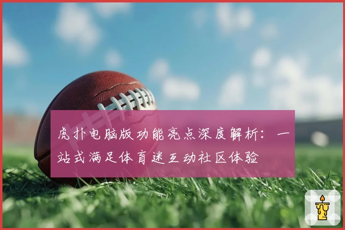 虎扑电脑版功能亮点深度解析：一站式满足体育迷互动社区体验