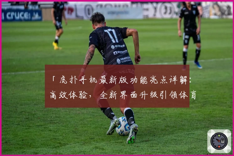 「虎扑手机最新版功能亮点详解：高效体验，全新界面升级引领体育社区新潮流」