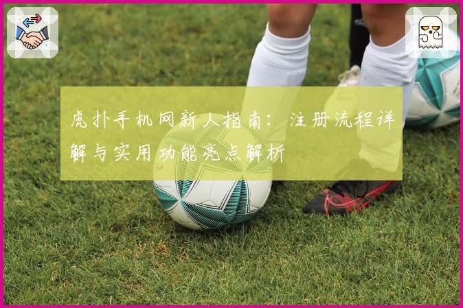 虎扑手机网新人指南:注册流程详解与实用功能亮点解析