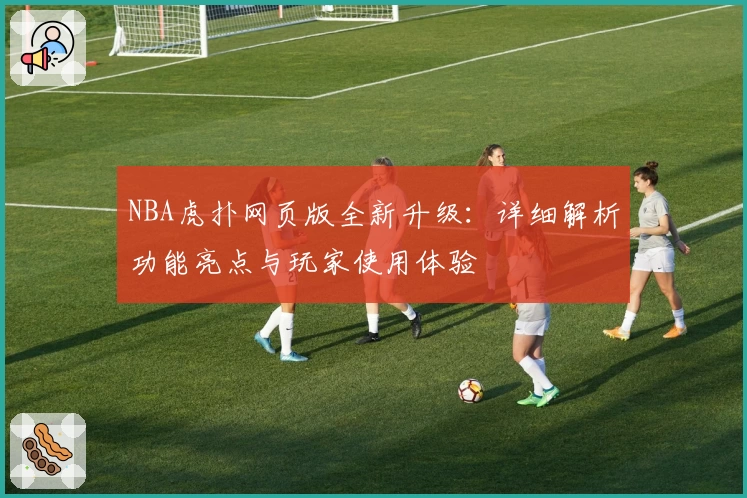 NBA虎扑网页版全新升级：详细解析功能亮点与玩家使用体验