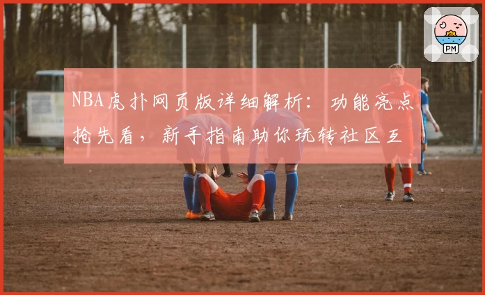 NBA虎扑网页版详细解析：功能亮点抢先看，新手指南助你玩转社区互动
