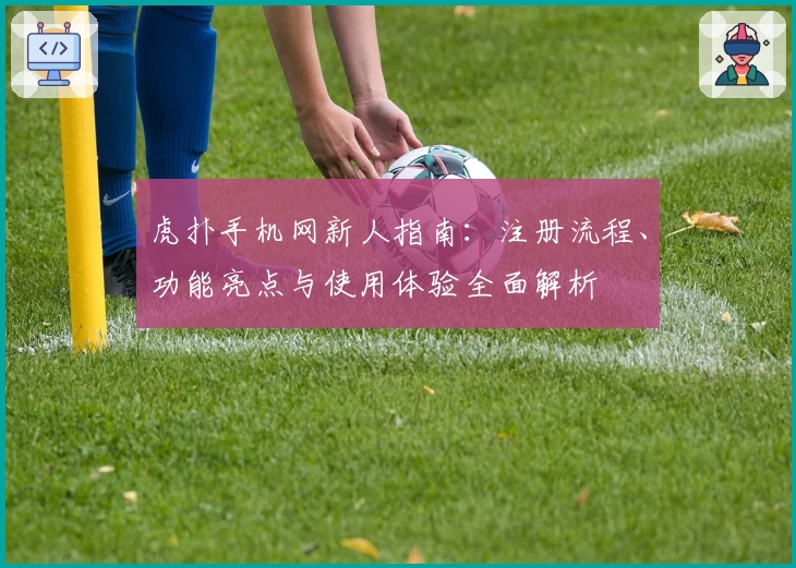 虎扑手机网新人指南：注册流程、功能亮点与使用体验全面解析